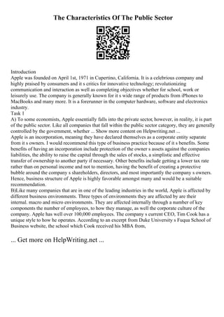 The Characteristics Of The Public Sector
Introduction
Apple was founded on April 1st, 1971 in Cupertino, California. It is a celebrious company and
highly praised by consumers and it s critics for innovative technology; revolutionizing
communication and interaction as well as completing objectives whether for school, work or
leisurely use. The company is generally known for it s wide range of products from iPhones to
MacBooks and many more. It is a forerunner in the computer hardware, software and electronics
industry.
Task 1
A) To some economists, Apple essentially falls into the private sector, however, in reality, it is part
of the public sector. Like all companies that fall within the public sector category, they are generally
controlled by the government, whether ... Show more content on Helpwriting.net ...
Apple is an incorporation, meaning they have declared themselves as a corporate entity separate
from it s owners. I would recommend this type of business practice because of it s benefits. Some
benefits of having an incorporation include protection of the owner s assets against the companies
liabilities, the ability to raise the capital through the sales of stocks, a simplistic and effective
transfer of ownership to another party if necessary. Other benefits include getting a lower tax rate
rather than on personal income and not to mention, having the benefit of creating a protective
bubble around the company s shareholders, directors, and most importantly the company s owners.
Hence, business structure of Apple is highly favorable amongst many and would be a suitable
recommendation.
B)Like many companies that are in one of the leading industries in the world, Apple is affected by
different business environments. Three types of environments they are affected by are their
internal. macro and micro environments. They are affected internally through a number of key
components the number of employees, to how they manage, as well the corporate culture of the
company. Apple has well over 100,000 employees. The company s current CEO, Tim Cook has a
unique style to how he operates. According to an excerpt from Duke University s Fuqua School of
Business website, the school which Cook received his MBA from,
... Get more on HelpWriting.net ...
 