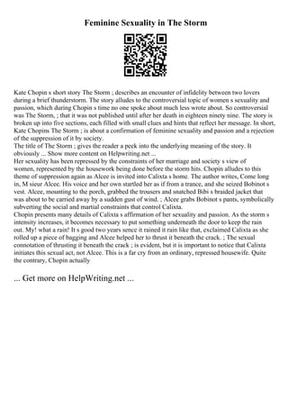 Feminine Sexuality in The Storm
Kate Chopin s short story The Storm ; describes an encounter of infidelity between two lovers
during a brief thunderstorm. The story alludes to the controversial topic of women s sexuality and
passion, which during Chopin s time no one spoke about much less wrote about. So controversial
was The Storm, ; that it was not published until after her death in eighteen ninety nine. The story is
broken up into five sections, each filled with small clues and hints that reflect her message. In short,
Kate Chopins The Storm ; is about a confirmation of feminine sexuality and passion and a rejection
of the suppression of it by society.
The title of The Storm ; gives the reader a peek into the underlying meaning of the story. It
obviously ... Show more content on Helpwriting.net ...
Her sexuality has been repressed by the constraints of her marriage and society s view of
women, represented by the housework being done before the storm hits. Chopin alludes to this
theme of suppression again as Alcee is invited into Calixta s home. The author writes, Come long
in, M sieur Alcee. His voice and her own startled her as if from a trance, and she seized Bobinot s
vest. Alcee, mounting to the porch, grabbed the trousers and snatched Bibi s braided jacket that
was about to be carried away by a sudden gust of wind. ; Alcee grabs Bobinot s pants, symbolically
subverting the social and martial constraints that control Calixta.
Chopin presents many details of Calixta s affirmation of her sexuality and passion. As the storm s
intensity increases, it becomes necessary to put something underneath the door to keep the rain
out. My! what a rain! It s good two years sence it rained it rain like that, exclaimed Calixta as she
rolled up a piece of bagging and Alcee helped her to thrust it beneath the crack. ; The sexual
connotation of thrusting it beneath the crack ; is evident, but it is important to notice that Calixta
initiates this sexual act, not Alcee. This is a far cry from an ordinary, repressed housewife. Quite
the contrary, Chopin actually
... Get more on HelpWriting.net ...
 