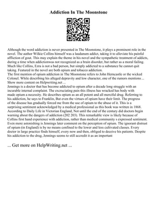 Addiction In The Moonstone
Although the word addiction is never presented in The Moonstone, it plays a prominent role in the
novel. The author Wilkie Collins himself was a laudanum addict, taking it to alleviate his painful
affliction of gout. This may explain the theme in his novel and the sympathetic treatment of addicts,
during a time when addictionwas not recognized as a brain disorder, but rather as a moral failing.
Much like Collins, Ezra is not a bad person, but simply addicted to a substance he cannot quit
taking. Featured in the novel are both opium and tobacco addiction.
The first mention of opium addiction in The Moonstone refers to John Herncastle or the wicked
Colonel. While describing his alleged depravity and low character, one of the rumors mentions ...
Show more content on Helpwriting.net ...
Jennings is a doctor that has become addicted to opium after a decade long struggle with an
incurable internal complaint. The excruciating pain this illness has wracked has body with
made opium a necessity. He describes opium as an all potent and all merciful drug. Referring to
his addiction, he says to Franklin, But even the virtues of opium have their limit. The progress
of the disease has gradually forced me from the use of opium to the abuse of it. This is a
surprising sentiment acknowledged by a medical professional as this book was written in 1868.
According to Daily Life in Victorian England, Not until the end of the century did doctors begin
warning about the dangers of addiction (202 203). This remarkable view is likely because of
Collins first hand experience with addiction, rather than medical community s expressed sentiment.
Even more astonishing is Jennings later comment on the perception of opium. The ignorant distrust
of opium (in England) is by no means confined to the lower and less cultivated classes. Every
doctor in large practice finds himself, every now and then, obliged to deceive his patients. Despite
his addiction to the drug, Jennings seems to still accredit it as an important
... Get more on HelpWriting.net ...
 