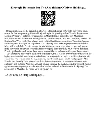 Strategic Rationale For The Acquisition Of Myer Holdings...
1 Strategic rationale for the acquisition of Myer Holdings Limited 1.1Growth motive The main
reason for this Mergers Acquisitions(M A) activity is the growing scale of Premier Investments
Limited (Premier). The target for acquisition is Myer Holdings Limited(Myer). Myer is an
important customer for Premier with significant common interest. And the competitor, Woolworths
South Africa(Woolworths) has already achieved the David Jones acquisition. Therefore, Premier
choose Myer as the target for acquisition. 1.1.1Growing scale and Geographic the acquisition of
Myer will greatly help Premier expand its retails into some new geographic regions and acquire
more capabilities faster with lower risk than developing them internally. M A activity does help
Premier get benefits on location from industry consolidation and acquire the control over supplier.
1.1.2 Competitive position For both Myer and Premier, the M A is an appropriate way to satisfy the
higher return for their shareholders and enhance their economic strength. In addition, Premier will
enhance its rate of innovation through acquiring new technology and intellectual property. Also,
Premier can diversify the company s products into some new market segments and attract new
customers and partners. Also, this M A activity can improve the market competitiveness of Premier
against other strong competitors in Australian market and such as Woolworths. 1.2Synergy The
acquisition of Myer has the robust view on synergy for
... Get more on HelpWriting.net ...
 