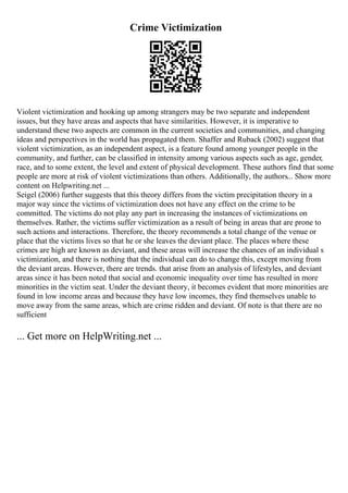 Crime Victimization
Violent victimization and hooking up among strangers may be two separate and independent
issues, but they have areas and aspects that have similarities. However, it is imperative to
understand these two aspects are common in the current societies and communities, and changing
ideas and perspectives in the world has propagated them. Shaffer and Ruback (2002) suggest that
violent victimization, as an independent aspect, is a feature found among younger people in the
community, and further, can be classified in intensity among various aspects such as age, gender,
race, and to some extent, the level and extent of physical development. These authors find that some
people are more at risk of violent victimizations than others. Additionally, the authors... Show more
content on Helpwriting.net ...
Seigel (2006) further suggests that this theory differs from the victim precipitation theory in a
major way since the victims of victimization does not have any effect on the crime to be
committed. The victims do not play any part in increasing the instances of victimizations on
themselves. Rather, the victims suffer victimization as a result of being in areas that are prone to
such actions and interactions. Therefore, the theory recommends a total change of the venue or
place that the victims lives so that he or she leaves the deviant place. The places where these
crimes are high are known as deviant, and these areas will increase the chances of an individual s
victimization, and there is nothing that the individual can do to change this, except moving from
the deviant areas. However, there are trends. that arise from an analysis of lifestyles, and deviant
areas since it has been noted that social and economic inequality over time has resulted in more
minorities in the victim seat. Under the deviant theory, it becomes evident that more minorities are
found in low income areas and because they have low incomes, they find themselves unable to
move away from the same areas, which are crime ridden and deviant. Of note is that there are no
sufficient
... Get more on HelpWriting.net ...
 
