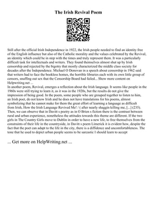 The Irish Revival Poem
Still after the official Irish Independence in 1922, the Irish people needed to find an identity free
of the English influence but also of the Catholic morality and the values celebrated by the Revival,
an identity which could be in step with the times and truly represent them. It was a particularly
difficult task for intellectuals and writers. They found themselves almost shut up by Irish
censorship and rejected by the bigotry that mostly characterized the middle class society for
decades after the Independence. Michael O Donovan in a speech about censorship in 1962 said
that writers had to face the bookless homes, the horrible libraries each with its own little group of
censors, snuffing out sex that the Censorship Board had failed... Show more content on
Helpwriting.net ...
In another poem, Revival, emerges a reflection about the Irish language. It seems like people in the
1960s were still trying to learn it, as it was in the 1920s, but the results do not give the
impression of being good. In the poem, some people who are grouped together to listen to him,
an Irish poet, do not know Irish and he does not have translations for his poems, almost
symbolizing that he cannot make for them the great effort of learning a language as difficult
from Irish, How the Irish Language Revived Me! / ( after nearly shaggin killing me, [...] (235).
Then, we can observe that in Davitt s poetry as in O Brien s fiction there is the contrast between
rural and urban experience, nonetheless the attitudes towards this theme are different. If the two
girls in The Country Girls move to Dublin in order to have a new life, to free themselves from the
constraints of their life in the countryside, in Davitt s poem Limerick it is evident how, despite the
fact that the poet can adapt to the life in the city, there is a diffidence and uncomfortableness. The
tone that he used to depict urban people seems to be sarcastic I should learn to accept
... Get more on HelpWriting.net ...
 