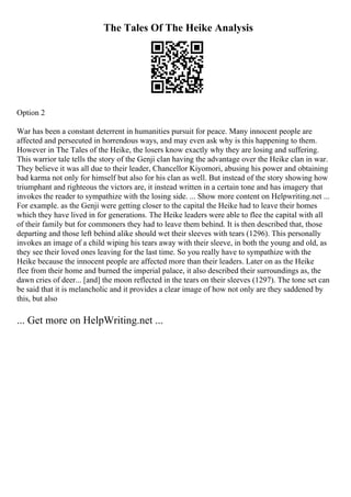 The Tales Of The Heike Analysis
Option 2
War has been a constant deterrent in humanities pursuit for peace. Many innocent people are
affected and persecuted in horrendous ways, and may even ask why is this happening to them.
However in The Tales of the Heike, the losers know exactly why they are losing and suffering.
This warrior tale tells the story of the Genji clan having the advantage over the Heike clan in war.
They believe it was all due to their leader, Chancellor Kiyomori, abusing his power and obtaining
bad karma not only for himself but also for his clan as well. But instead of the story showing how
triumphant and righteous the victors are, it instead written in a certain tone and has imagery that
invokes the reader to sympathize with the losing side. ... Show more content on Helpwriting.net ...
For example. as the Genji were getting closer to the capital the Heike had to leave their homes
which they have lived in for generations. The Heike leaders were able to flee the capital with all
of their family but for commoners they had to leave them behind. It is then described that, those
departing and those left behind alike should wet their sleeves with tears (1296). This personally
invokes an image of a child wiping his tears away with their sleeve, in both the young and old, as
they see their loved ones leaving for the last time. So you really have to sympathize with the
Heike because the innocent people are affected more than their leaders. Later on as the Heike
flee from their home and burned the imperial palace, it also described their surroundings as, the
dawn cries of deer... [and] the moon reflected in the tears on their sleeves (1297). The tone set can
be said that it is melancholic and it provides a clear image of how not only are they saddened by
this, but also
... Get more on HelpWriting.net ...
 