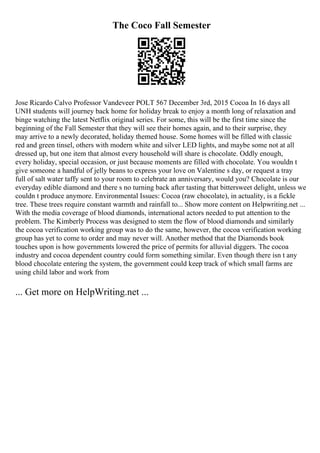 The Coco Fall Semester
Jose Ricardo Calvo Professor Vandeveer POLT 567 December 3rd, 2015 Cocoa In 16 days all
UNH students will journey back home for holiday break to enjoy a month long of relaxation and
binge watching the latest Netflix original series. For some, this will be the first time since the
beginning of the Fall Semester that they will see their homes again, and to their surprise, they
may arrive to a newly decorated, holiday themed house. Some homes will be filled with classic
red and green tinsel, others with modern white and silver LED lights, and maybe some not at all
dressed up, but one item that almost every household will share is chocolate. Oddly enough,
every holiday, special occasion, or just because moments are filled with chocolate. You wouldn t
give someone a handful of jelly beans to express your love on Valentine s day, or request a tray
full of salt water taffy sent to your room to celebrate an anniversary, would you? Chocolate is our
everyday edible diamond and there s no turning back after tasting that bittersweet delight, unless we
couldn t produce anymore. Environmental Issues: Cocoa (raw chocolate), in actuality, is a fickle
tree. These trees require constant warmth and rainfall to... Show more content on Helpwriting.net ...
With the media coverage of blood diamonds, international actors needed to put attention to the
problem. The Kimberly Process was designed to stem the flow of blood diamonds and similarly
the cocoa verification working group was to do the same, however, the cocoa verification working
group has yet to come to order and may never will. Another method that the Diamonds book
touches upon is how governments lowered the price of permits for alluvial diggers. The cocoa
industry and cocoa dependent country could form something similar. Even though there isn t any
blood chocolate entering the system, the government could keep track of which small farms are
using child labor and work from
... Get more on HelpWriting.net ...
 