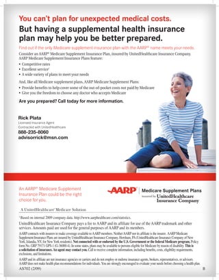 You can’t plan for unexpected medical costs.
But having a supplemental health insurance
plan may help you be better prepared.
Find out if the only Medicare supplement insurance plan with the AARP® name meets your needs.
Consider an AARP® Medicare Supplement Insurance Plan, insured by UnitedHealthcare Insurance Company.
AARP Medicare Supplement Insurance Plans feature:
•	 Competitive rates
•	 Excellent service1
•	 A wide variety of plans to meet your needs
And, like all Medicare supplement plans, AARP Medicare Supplement Plans:
•	 Provide benefits to help cover some of the out-of-pocket costs not paid by Medicare
•	 Give you the freedom to choose any doctor who accepts Medicare

Are you prepared? Call today for more information.


Rick Plata
Licensed Insurance Agent
Contracted with UnitedHealthcare
888-235-8060
advisorrick@msn.com




An AARP® Medicare Supplement
Insurance Plan could be the right
choice for you.


1
    Based on internal 2009 company data. http://www.aarphealthcare.com/statistics.
UnitedHealthcare Insurance Company pays a fee to AARP and its affiliate for use of the AARP trademark and other
services. Amounts paid are used for the general purposes of AARP and its members.
AARP contracts with insurers to make coverage available to AARP members. Neither AARP nor its affiliate is the insurer. AARP Medicare
Supplement Insurance Plans are insured by UnitedHealthcare Insurance Company, Horsham, PA (UnitedHealthcare Insurance Company of New
York, Islandia, NY, for New York residents). Not connected with or endorsed by the U.S. Government or the federal Medicare program. Policy
form No. GRP 79171 GPS-1 (G-36000-4). In some states, plans may be available to persons eligible for Medicare by reason of disability. This is
a solicitation of insurance. An agent may contact you. Call to receive complete information, including benefits, costs, eligibility requirements,
exclusions, and limitations.
AARP and its affiliate are not insurance agencies or carriers and do not employ or endorse insurance agents, brokers, representatives, or advisors.
AARP does not make health plan recommendations for individuals. You are strongly encouraged to evaluate your needs before choosing a health plan.
AS702 (2/09)                                                                                                                                        B
 