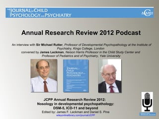 Annual Research Review 2012 Podcast
An interview with Sir Michael Rutter, Professor of Developmental Psychopathology at the Institute of
                                 Psychiatry, Kings College, London
       convened by James Leckman, Neison Harris Professor in the Child Study Center and
                      Professor of Pediatrics and of Psychiatry, Yale University




                     JCPP Annual Research Review 2012:
                  Nosology in developmental psychopathology:
                          DSM-5, ICD-11 and beyond
                     Edited by: James F. Leckman and Daniel S. Pine
                               wileyonlinelibrary.com/journal/JCPP
 