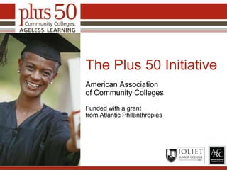 The Plus 50 Initiative American Association of Community Colleges Funded with a grant from Atlantic Philanthropies Place College Logo Here 