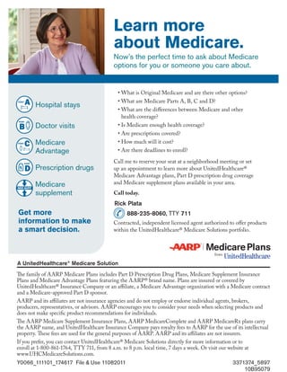 Learn more
                                          about Medicare.
                                          Now’s the perfect time to ask about Medicare
                                          options for you or someone you care about.


                                            •	What is Original Medicare and are there other options?
                                            •	What are Medicare Parts A, B, C and D?
        Hospital stays
                                            •	What are the differences between Medicare and other
                                              health coverage?
        Doctor visits                       •	Is Medicare enough health coverage?
                                            •	Are prescriptions covered?
        Medicare                            •	How much will it cost?
        Advantage                           •	Are there deadlines to enroll?

                                          Call me to reserve your seat at a neighborhood meeting or set
        Prescription drugs                up an appointment to learn more about UnitedHealthcare®
                                          Medicare Advantage plans, Part D prescription drug coverage
        Medicare                          and Medicare supplement plans available in your area.
        supplement                        Call today.
                                          Rick Plata
Get more                                        888-235-8060, TTY 711
information to make                       Contracted, independent licensed agent authorized to offer products
a smart decision.                         within the UnitedHealthcare® Medicare Solutions portfolio.




The family of AARP Medicare Plans includes Part D Prescription Drug Plans, Medicare Supplement Insurance
Plans and Medicare Advantage Plans featuring the AARP® brand name. Plans are insured or covered by
UnitedHealthcare® Insurance Company or an affiliate, a Medicare Advantage organization with a Medicare contract
and a Medicare-approved Part D sponsor.
AARP and its affiliates are not insurance agencies and do not employ or endorse individual agents, brokers,
producers, representatives, or advisors. AARP encourages you to consider your needs when selecting products and
does not make specific product recommendations for individuals.
The AARP Medicare Supplement Insurance Plans, AARP MedicareComplete and AARP MedicareRx plans carry
the AARP name, and UnitedHealthcare Insurance Company pays royalty fees to AARP for the use of its intellectual
property. These fees are used for the general purposes of AARP. AARP and its affiliates are not insurers.
If you prefer, you can contact UnitedHealthcare® Medicare Solutions directly for more information or to
enroll at 1-800-861-1764, TTY 711, from 8 a.m. to 8 p.m. local time, 7 days a week. Or visit our website at
www.UHCMedicareSolutions.com.
Y0066_111101_174617 File & Use 11082011                                                       3371374_5897
                                                                                                  10B95079
 