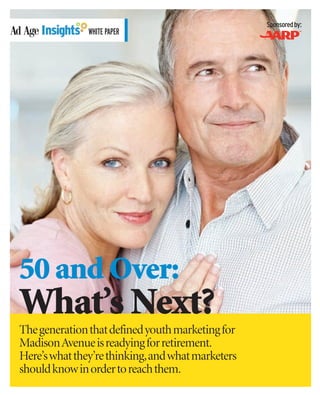 Sponsored by:
              WHITE PAPER




50 and Over:
What’s Next?
The generation that defined youth marketing for
Madison Avenue is readying for retirement.
Here’s what they’re thinking,and what marketers
should know in order to reach them.
 
