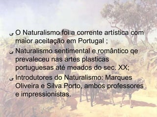 ‫ ﯽ‬O Naturalismo foi a corrente artística com
  maior aceitação em Portugal ;
‫ ﯽ‬Naturalismo sentimental e romântico qe
  prevaleceu nas artes plasticas
  portuguesas até meados do sec. XX;
‫ ﯽ‬Introdutores do Naturalismo: Marques
  Oliveira e Silva Porto, ambos professores
  e impressionistas.
 