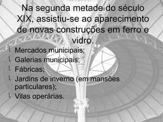 Na segunda metade do século
    XIX, assistiu-se ao aparecimento
    de novas construções em ferro e
                  vidro.
‫ﺂ‬ Mercados municipais;
‫ﺂ‬ Galerias municipais;
‫ﺂ‬ Fábricas;
‫ﺂ‬ Jardins de inverno (em mansões
  particulares);
‫ ﺂ‬Vilas operárias.
 