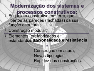 Modernização dos sistemas e
    processos construtivos:
‫ ﺂ‬Esqueleto construtivo em ferro, que
  libertou as paredes (fachadas) da sus
  função estrutural;
‫ ﺂ‬Construção modular;
‫ ﺂ‬Elementos (prefabricados e
               Funcionalidade e resistência
  estandardizados).

               Construção em altura;
               Novas tipologias;
               Rapidez das construções.
 