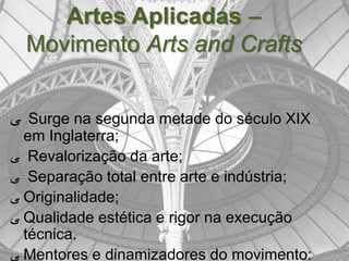 Artes Aplicadas –
  Movimento Arts and Crafts


‫ ﯽ‬Surge na segunda metade do século XIX
  em Inglaterra;
‫ ﯽ‬Revalorização da arte;
‫ ﯽ‬Separação total entre arte e indústria;
‫ ﯽ‬Originalidade;
‫ ﯽ‬Qualidade estética e rigor na execução
  técnica.
‫ ﯽ‬Mentores e dinamizadores do movimento:
 