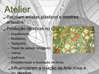 Atelier
‫ ﯽ‬Reuniam artistas plásticos e mestres
  artesãos;
‫ ﯽ‬Produção de obras no campo da:
  –   Arquitectura;
  –   Mobiliário;
  –   Tapeçaria;
  –   Papel de parede (imagem);
  –   Vidros;
  –   Joalharia;
  –   Encadernação e ilustração de livros.
  ‫ ﯽ‬Influenciaram a criação da Arte nova e
 