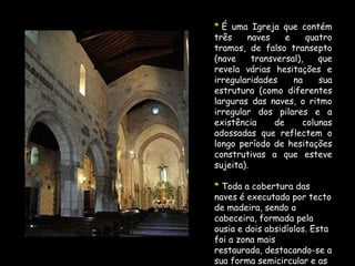 A profusa decoração deste fragmento arquitectónico é magnífica, quer pela sua riqueza iconográfica, quer ainda pelo seu nível escultórico.	Esta desenvolve-se em animados motivos animalescos, antropomórficos, vegetalistas, cordiformes e geométricos.	Em cada um dos lados do portal há uma coluna decorada com um figura.	Estas representações já foram interpretadas como sendo o Anjo Gabriel e Nossa Senhora.Contrastando com esta decoração, surge, no tímpano a serena representação de Cristo em Majestade, inscrito na amêndoa mística, flanqueada por anjos. Nos panos laterais ressaem as cornijas, suportadas por mísulas e adornadas por motivos geométricos, denticulados e quatro frestas.A sobriedade do interior não é afectada pela decoração geométrica dos capitéis dos colunelos nem pela decoração do arco triunfal. As impostas rematam duas pinturas a fresco, possivelmente do século XIV.	Numa representa-se o Martírio de S. Sebastião e na outra a Virgem com o menino.	Esta igreja, possui-a ainda um outro fresco da mesma época, que entaipava a fresta da ousia, onde se representa o Salvador do Mundo.Estas obras encontram-se hoje guardadas no Museu Nacional de Arte Antiga.A sobriedade do interior não é afectada pela decoração geométrica dos capitéis dos colunelos nem pela decoração do arco triunfal. As impostas rematam duas pinturas a fresco, possivelmente do século XIV.	Numa representa-se o Martírio de S. Sebastião e na outra a Virgem com o menino.	Esta igreja, possui-a ainda um outro fresco da mesma época, que entaipava a fresta da ousia, onde se representa o Salvador do Mundo.Estas obras encontram-se hoje guardadas no Museu Nacional de Arte Antiga.