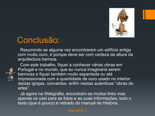 Conclusão:
Resumindo se alguma vez encontrarem um edifício antigo
com muito ouro, é porque deve ser com certeza da altura da
arquitectura barroca.
Com este trabalho, fiquei a conhecer várias obras em
Portugal e no mundo, que eu nunca imaginaria serem
barrocas e fiquei também muito espantada ou até
impressionada com a quantidade de ouro usado no interior
destas igrejas, conventos, enfim nestas autenticas “obras de
artes”.
Já agora na Webgrafia, encontram-se muitos links mas
apenas os usei para as fotos e as suas informações, todo o
texto (que é pouco) é retirado do manual de História.
Diapositivo 11
 