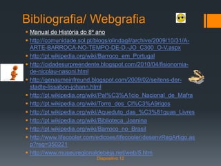 Bibliografia/ Webgrafia
 Manual de História do 8º ano
 http://comunidade.sol.pt/blogs/olindagil/archive/2009/10/31/A-
ARTE-BARROCA-NO-TEMPO-DE-D.-JO_C300_O-V.aspx
 http://pt.wikipedia.org/wiki/Barroco_em_Portugal
 http://cidadesurpreendente.blogspot.com/2010/04/fisionomia-
de-nicolau-nasoni.html
 http://genaumeinfreund.blogspot.com/2009/02/seitens-der-
stadte-lissabon-johann.html
 http://pt.wikipedia.org/wiki/Pal%C3%A1cio_Nacional_de_Mafra
 http://pt.wikipedia.org/wiki/Torre_dos_Cl%C3%A9rigos
 http://pt.wikipedia.org/wiki/Aqueduto_das_%C3%81guas_Livres
 http://pt.wikipedia.org/wiki/Biblioteca_Joanina
 http://pt.wikipedia.org/wiki/Barroco_no_Brasil
 http://www.lifecooler.com/edicoes/lifecooler/desenvRegArtigo.as
p?reg=350221
 http://www.museuregionaldebeja.net/web/5.htm
Diapositivo 12
 