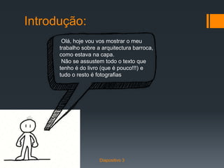 Introdução:
Olá, hoje vou vos mostrar o meu
trabalho sobre a arquitectura barroca,
como estava na capa.
Não se assustem todo o texto que
tenho é do livro (que é pouco!!!) e
tudo o resto é fotografias
Diapositivo 3
 