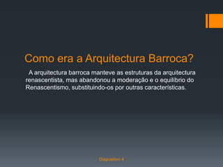 Como era a Arquitectura Barroca?
A arquitectura barroca manteve as estruturas da arquitectura
renascentista, mas abandonou a moderação e o equilíbrio do
Renascentismo, substituindo-os por outras características.
Diapositivo 4
 
