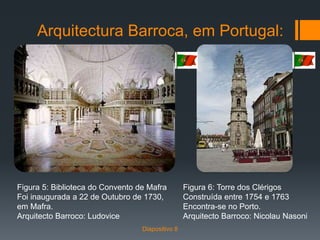 Arquitectura Barroca, em Portugal:
Figura 5: Biblioteca do Convento de Mafra
Foi inaugurada a 22 de Outubro de 1730,
em Mafra.
Arquitecto Barroco: Ludovice
Figura 6: Torre dos Clérigos
Construída entre 1754 e 1763
Encontra-se no Porto.
Arquitecto Barroco: Nicolau Nasoni
Diapositivo 8
 