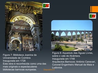 Figura 8: Aqueduto das Águas Livres,
sobre o vale de Alcântara.
Inaugurada em 1748
Arquitectos Barrocos: António Canevari,
Coronel Engenheiro Manuel da Maia e
Ludovice.
Figura 7: Biblioteca Joanina da
Universidade de Coimbra
Inaugurada em 1728
Esta obra é reconhecida como uma das
mais originais e espectaculares
bibliotecas barrocas europeias. Diapositivo 9
 