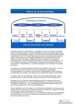 O passo inicial será o entendimento e avaliação da cultura empresarial existente,
sendo examinados missão e valores,observando-se o grau de atenção direcionado
aos temas socioambientais. A seguir, a análise do Plano de Negócios (BP) buscando
o entendimento em como serão realizadas as metas de sucesso estabelecidas em
médio e longo prazo e as correlações pragmáticas com as dimensões do triple
botton line (triplo resultado). O Balanço Anual de resultados será avaliado e
entendido onde e como são alocados os passivos e os ativos socioambientais. Por
fim os relatórios gerenciais e operacionais, referentes aos processos produtivos,
verificando-se a regularidade e o conteúdo reportado, com indicações de correção
de desvios.

A existência de reportes periódicos referentes às iniciativas pode indicar um parte
de caminho já percorrido dentro da empresa, facilitando a concepção e
implementação de uma política corporativa de sustentabilidade. Estas iniciativas
correspondem aos projetos mais operacionais, diretamente ligados aos processos.

A política deve ser concebida em acordo com as dimensões ambiental, social e
econômica (TBL), sendo a questão cultural inserida dentro da dimensão social.

As metas para o sucesso da implementação da política na empresa devem ser
projetadas respeitando-se o grau de flexibilidade para mudanças (monitorado por
indicadores específicos) e sua capacidade para absorção e amadurecimento da
nova cultura, agora com o viés da sustentabilidade.

Alguns resultados concretos podem ser monitorados e avaliados em curto prazo, ao
fim dos primeiros dois anos. O restante deverá ser identificado e avaliado em médio
e longo prazos, a partir do terceiro ano em diante.
Os resultados serão contínuos dado que a característica original da sustentabilidade
é seu dinamismo. Será um ciclo virtuoso que periodicamente retornará ao inicio
para rever objetivos e metas.
 