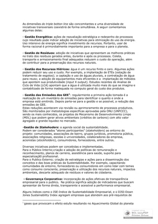 As dimensões do triple botton line são concomitantes e uma diversidade de
iniciativas transversais coexistirá de forma simultânea. A seguir comentamos
algumas delas:

- Gestão Energética: ações de reavaliação estratégica e redesenho de processos
cujo resultado pode indicar adoção de iniciativas para otimização do uso da energia.
Uso intensivo de energia significa investimento de recursos. Portanto, usar de
forma racional é primordialmente importante para a empresa e para o planeta.

- Gestão de Resíduos: adoção de iniciativas que apresentam as melhores práticas
no trato dos resíduos gerados antes, durante e após os processos. Coleta,
transporte e armazenamento final adequados reduzem o custo da operação, além
de contribuir para a preservação dos recursos naturais.

- Gestão dos Recursos Hídricos: água é um recurso finito e caro. Algumas ações
podem reduzir seu uso e custo. Por exemplo, a implantação de ETEs (estação de
tratamento de esgotos); a captação e uso de águas pluviais, a contratação de água
para reuso; a adoção de equipamentos mais eficientes e a implantação de métodos
que apontem sua produtividade (input X output). Estudos recentes de Analise de
Ciclo de Vida (LCA) apontam que a água é utilizada muito mais do que se imagina e
contabilizado de forma inadequada no computo geral do custo dos produtos.

- Gestão das Emissões dos GEE1: regularmente a primeira ação tomada é a
realização de um inventário de emissões para identificar o quanto e onde a
empresa está emitindo. Depois parte-se para a gestão e se possível, a redução das
emissões de GEE.
Estas reduções acontecem via revisão ou aprimoramento de processos produtivos.
São monitorados por metodologias especificas aprovadas pela ONU (UNFCCC),
sendo os mais conhecidos, os projetos de Mecanismo de Desenvolvimento Limpo
(MDL) que podem gerar ativos ambientais (créditos de carbono) com alto valor
agregado e grande liquidez no mercado.

-Gestão de Stakehoders: a agenda social da sustentabilidade.
Podem ser considerados “atores participantes” (stakeholders) ao entorno do
projeto: comunidades, associações de bairro, grupos jurídicos, promotoria pública,
associações religiosas, escolas e universidades, colaboradores da empresa,
acionistas (stockholders), consumidores, fornecedores, entre outros.

Diversas iniciativas podem ser concebidas e implementadas.
Para o Público Interno;criação e adoção de políticas de remuneração e
reconhecimento, planos de carreira, assistência para saúde, suporte para
especializaçã0 profissional.
Para o Publico Externo; criação de estratégias e ações para a disseminação dos
conceitos e das boas práticas da Sustentabilidade. Por exemplo, capacitando
comunidades de entorno, fornecedores ou consumidores em como lidar com temas
como consumo consciente, preservação e utilização dos recursos naturais, impactos
ambientais, descarte adequado de resíduos e valores de cidadania.

 - Governança Corporativa: incorporação de ações efetivas de transparência
empresarial para o publico. Na prática significa adoção de indicadores que buscam
apresentar de forma direta, transparente e acessível a performance empresarial.

Alguns índices como o ISE-Indice de Sustentabilidade Empresarial, e o DJSI-Down
Jones Sustainability Index agregam empresas que atendem aos pré-requisitos de

1
    gases que provocam o efeito estufa resultando no Aquecimento Global do planeta
 