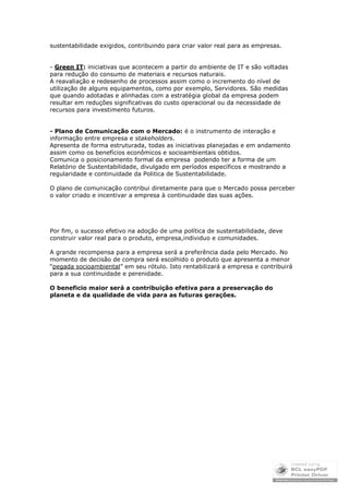 sustentabilidade exigidos, contribuindo para criar valor real para as empresas.


- Green IT: iniciativas que acontecem a partir do ambiente de IT e são voltadas
para redução do consumo de materiais e recursos naturais.
A reavaliação e redesenho de processos assim como o incremento do nível de
utilização de alguns equipamentos, como por exemplo, Servidores. São medidas
que quando adotadas e alinhadas com a estratégia global da empresa podem
resultar em reduções significativas do custo operacional ou da necessidade de
recursos para investimento futuros.


- Plano de Comunicação com o Mercado: é o instrumento de interação e
informação entre empresa e stakeholders.
Apresenta de forma estruturada, todas as iniciativas planejadas e em andamento
assim como os benefícios econômicos e socioambientais obtidos.
Comunica o posicionamento formal da empresa podendo ter a forma de um
Relatório de Sustentabilidade, divulgado em períodos específicos e mostrando a
regularidade e continuidade da Politica de Sustentabilidade.

O plano de comunicação contribui diretamente para que o Mercado possa perceber
o valor criado e incentivar a empresa à continuidade das suas ações.




Por fim, o sucesso efetivo na adoção de uma política de sustentabilidade, deve
construir valor real para o produto, empresa,individuo e comunidades.

A grande recompensa para a empresa será a preferência dada pelo Mercado. No
momento de decisão de compra será escolhido o produto que apresenta a menor
“pegada socioambiental” em seu rótulo. Isto rentabilizará a empresa e contribuirá
para a sua continuidade e perenidade.

O beneficio maior será a contribuição efetiva para a preservação do
planeta e da qualidade de vida para as futuras gerações.
 