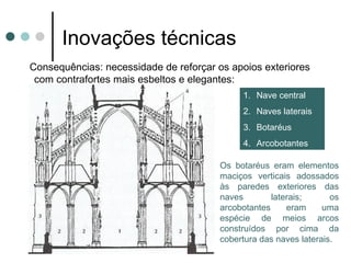 Inovações técnicas
Consequências: necessidade de reforçar os apoios
exteriores com contrafortes mais esbeltos e elegantes:
                                        1. Nave central
                                        2. Naves laterais
                                        3. Botaréus
                                        4. Arcobotantes

                                   Os botaréus eram elementos
                                   maciços verticais adossados
                                   às paredes exteriores das
                                   naves        laterais;      os
                                   arcobotantes     eram     uma
                                   espécie de meios arcos
                                   construídos por cima da
                                   cobertura das naves laterais.
 