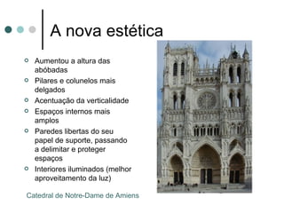 A nova estética
• Aumentou a altura das
  abóbadas
• Pilares e colunelos mais
  delgados
• Acentuação da verticalidade
• Espaços internos mais amplos
• Paredes libertas do seu papel de
  suporte, passando a delimitar e
  proteger espaços
• Interiores iluminados (melhor
  aproveitamento da luz)

 Catedral de Notre-Dame de Amiens
 