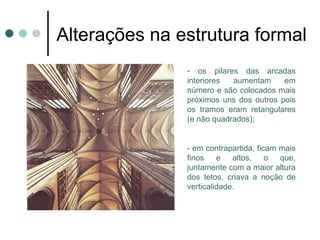 Alterações na estrutura formal
                  - os pilares das arcadas
                  interiores  aumentam     em
                  número e são colocados mais
                  próximos uns dos outros pois
                  os tramos eram retangulares
                  (e não quadrados);


                  - em contrapartida, ficam mais
                  finos    e altos,      o  que,
                  juntamente com a maior altura
                  dos tetos, criava a noção de
                  verticalidade.
 