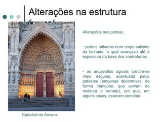 Alterações na estrutura formal
                      Alterações nos portais:


                      - portais talhados num corpo saliente
                      da fachada, o qual avançava até à
                      espessura da base dos contrafortes


                      - as arquivoltas ogivais tornam-se
                      mais esguias, acentuado pelos
                      gabletes (empenas decorativas, de
                      forma triangular, que servem de
                      moldura e remate), em que, em
                      alguns casos, estavam contidas



 Catedral de Amiens
 