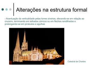 Alterações na estrutura formal
- Acentuação da verticalidade pelas torres sineiras, elevando-se em relação ao
cruzeiro, terminando em telhados cónicos ou em flechas rendilhadas e
prolongando-se em pináculos e agulhas




                                                             Catedral de Chartes
 