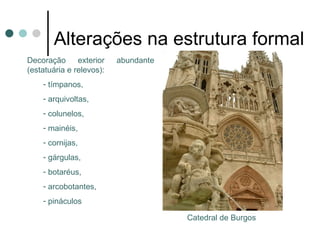 Alterações na estrutura formal
-Decoração       exterior
abundante (estatuária e
relevos):
- tímpanos,
- arquivoltas,
- colunelos,
- mainéis,
- cornijas,
- gárgulas,
- botaréus,
- arcobotantes,
- pináculos
                            Catedral de Burgos
 