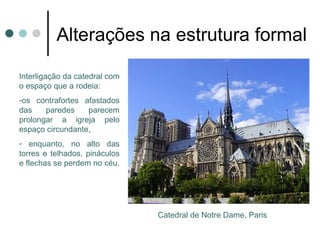 Alterações na estrutura formal

- Interligação da catedral
com o espaço que a rodeia:
os contrafortes afastados
das     paredes     parecem
prolongar a igreja pelo
espaço          circundante,
enquanto, no alto das torres
e telhados, pináculos e
flechas se perdem no céu.




                               Catedral de Notre Dame, Paris
 