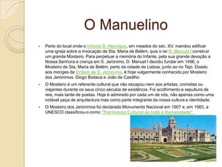 O Manuelino
 Perto do local onde o Infante D. Henrique, em meados do séc. XV, mandou edificar
uma igreja sobre a invocação de Sta. Maria de Belém, quis o rei D. Manuel I construir
um grande Mosteiro. Para perpetuar a memória do Infante, pela sua grande devoção a
Nossa Senhora e crença em S. Jerónimo, D. Manuel I decidiu fundar em 1496, o
Mosteiro de Sta. Maria de Belém, perto da cidade de Lisboa, junto ao rio Tejo. Doado
aos monges da Ordem de S. Jerónimo, é hoje vulgarmente conhecido por Mosteiro
dos Jerónimos. Diogo Boitaca e João de Castilho
 O Mosteiro é um referente cultural que não escapou nem aos artistas, cronistas ou
viajantes durante os seus cinco séculos de existência. Foi acolhimento e sepultura de
reis, mais tarde de poetas. Hoje é admirado por cada um de nós, não apenas como uma
notável peça de arquitectura mas como parte integrante da nossa cultura e identidade.
 O Mosteiro dos Jerónimos foi declarado Monumento Nacional em 1907 e, em 1983, a
UNESCO classificou-o como "Património Cultural de toda a Humanidade".
 