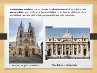 A arquitetura medieval que se elevava em direção ao céu foi substituída pela
renascentista que preferiu a horizontalidade e as formas clássicas. Uma
arquitetura marcada pela ordem, pelo equilíbrio e pela harmonia.
Arquitetura gótica medieval Arquitetura renascentista
 