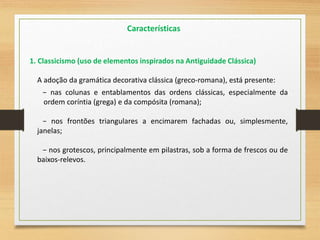 A adoção da gramática decorativa clássica (greco-romana), está presente:
− nas colunas e entablamentos das ordens clássicas, especialmente da
ordem coríntia (grega) e da compósita (romana);
− nos frontões triangulares a encimarem fachadas ou, simplesmente,
janelas;
− nos grotescos, principalmente em pilastras, sob a forma de frescos ou de
baixos-relevos.
1. Classicismo (uso de elementos inspirados na Antiguidade Clássica)
Características
 