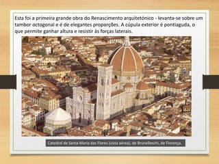 Catedral de Santa Maria das Flores (vista aérea), de Brunelleschi, de Florença.
Esta foi a primeira grande obra do Renascimento arquitetónico - levanta-se sobre um
tambor octogonal e é de elegantes proporções. A cúpula exterior é pontiaguda, o
que permite ganhar altura e resistir às forças laterais.
 
