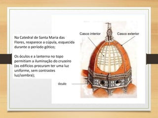 Na Catedral de Santa Maria das
Flores, reaparece a cúpula, esquecida
durante o período gótico;
Os óculos e a lanterna no topo
permitiam a iluminação do cruzeiro
(os edifícios procuram ter uma luz
uniforme, sem contrastes
luz/sombra);
 