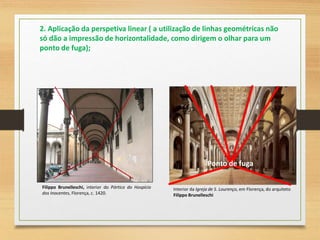 Filippo Brunelleschi, interior do Pórtico do Hospício
dos Inocentes, Florença, c. 1420.
2. Aplicação da perspetiva linear ( a utilização de linhas geométricas não
só dão a impressão de horizontalidade, como dirigem o olhar para um
ponto de fuga);
Interior da Igreja de S. Lourenço, em Florença, do arquiteto
Filippo Brunelleschi
Ponto de fuga
 