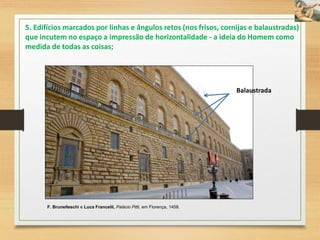 F. Brunelleschi e Luca Francelli, Palácio Pitti, em Florença, 1458.
Balaustrada
5. Edifícios marcados por linhas e ângulos retos (nos frisos, cornijas e balaustradas)
que incutem no espaço a impressão de horizontalidade - a ideia do Homem como
medida de todas as coisas;
 