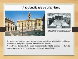 Miguel Ângelo, Praça do Capitólio, em Roma,
iniciada em 1536, por ordem do Papa Paulo III.
A racionalidade do urbanismo
Os arquitetos renascentistas implementaram projetos urbanísticos retilíneos,
submetidos a regras de higiene, funcionalidade e beleza.
A construção destas cidades ideais e racionalizadas não foi além da abertura de
ruas novas, mais largas e de praças com traçado geométrico.
 