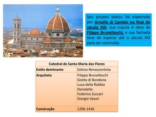 Catedral de Santa Maria das Flores
Estilo dominante Gótico-Renascentista
Arquiteto Filippo Brunelleschi
Giotto di Bondone
Luca della Robbia
Donatello
Federico Zuccari
Giorgio Vasari
Construção 1296-1436
Seu projeto básico foi elaborado
por Arnolfo di Cambio no final do
século XIII, sua cúpula é obra de
Filippo Brunelleschi, e sua fachada
teve de esperar até o século XIX
para ser concluída.
 