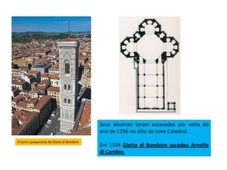 A torre campanária de Gioto di Bondoni
Seus alicerces foram escavados por volta do
ano de 1296 no sitio da nova Catedral.
Em 1334 Giotto di Bondone sucedeu Arnolfo
di Cambio.
 