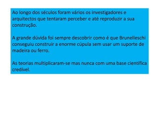 Ao longo dos séculos foram vários os investigadores e
arquitectos que tentaram perceber e até reproduzir a sua
construção.
A grande dúvida foi sempre descobrir como é que Brunelleschi
conseguiu construir a enorme cúpula sem usar um suporte de
madeira ou ferro.
As teorias multiplicaram-se mas nunca com uma base científica
credível.
 
