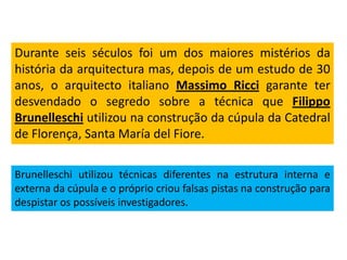 Durante seis séculos foi um dos maiores mistérios da
história da arquitectura mas, depois de um estudo de 30
anos, o arquitecto italiano Massimo Ricci garante ter
desvendado o segredo sobre a técnica que Filippo
Brunelleschi utilizou na construção da cúpula da Catedral
de Florença, Santa María del Fiore.
Brunelleschi utilizou técnicas diferentes na estrutura interna e
externa da cúpula e o próprio criou falsas pistas na construção para
despistar os possíveis investigadores.
 