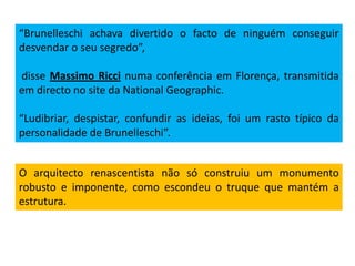 “Brunelleschi achava divertido o facto de ninguém conseguir
desvendar o seu segredo”,
disse Massimo Ricci numa conferência em Florença, transmitida
em directo no site da National Geographic.
“Ludibriar, despistar, confundir as ideias, foi um rasto típico da
personalidade de Brunelleschi”.
O arquitecto renascentista não só construiu um monumento
robusto e imponente, como escondeu o truque que mantém a
estrutura.
 