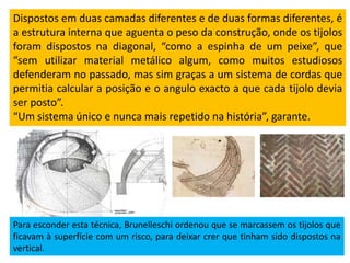 Dispostos em duas camadas diferentes e de duas formas diferentes, é
a estrutura interna que aguenta o peso da construção, onde os tijolos
foram dispostos na diagonal, “como a espinha de um peixe”, que
“sem utilizar material metálico algum, como muitos estudiosos
defenderam no passado, mas sim graças a um sistema de cordas que
permitia calcular a posição e o angulo exacto a que cada tijolo devia
ser posto”.
“Um sistema único e nunca mais repetido na história”, garante.
Para esconder esta técnica, Brunelleschi ordenou que se marcassem os tijolos que
ficavam à superfície com um risco, para deixar crer que tinham sido dispostos na
vertical.
 