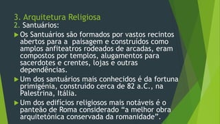 3. Arquitetura Religiosa
2. Santuários:
 Os Santuários são formados por vastos recintos
abertos para a paisagem e construídos como
amplos anfiteatros rodeados de arcadas, eram
compostos por templos, alugamentos para
sacerdotes e crentes, lojas e outras
dependências.
 Um dos santuários mais conhecidos é da fortuna
primigénia, construído cerca de 82 a.C., na
Palestrina, Itália.
 Um dos edifícios religiosos mais notáveis é o
panteão de Roma considerado “a melhor obra
arquitetónica conservada da romanidade”.
 